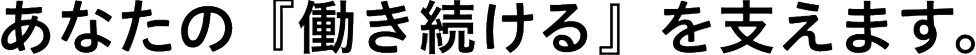 あなたの『働き続ける』を支えます。